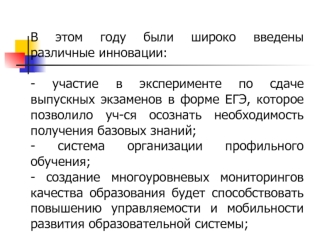 В этом году были широко введены различные инновации:

- участие в эксперименте по сдаче выпускных экзаменов в форме ЕГЭ, которое позволило уч-ся осознать необходимость получения базовых знаний; 
- система организации профильного обучения;
- создание много