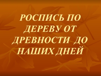 РОСПИСЬ ПО ДЕРЕВУ ОТ ДРЕВНОСТИ  ДО НАШИХ ДНЕЙ