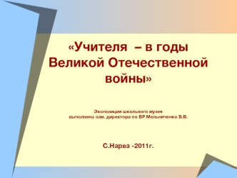 Учителя  – в годы Великой Отечественной войны
Экспозиция школьного музеявыполнена зам. директора по ВР Мельниченко В.В.С.Нарва -2011г.