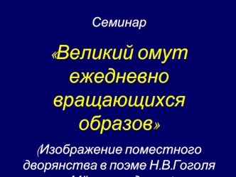 Семинар 
Великий омут ежедневно вращающихся образов
(Изображение поместного дворянства в поэме Н.В.Гоголя Мёртвые души)