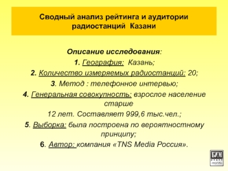 Описание исследования:
1. География:  Казань;
2. Количество измеряемых радиостанций: 20;
3. Метод : телефонное интервью;
4. Генеральная совокупность: взрослое население старше 
12 лет. Составляет 999,6 тыс.чел.;
5. Выборка: была построена по вероятностном