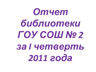 Отчет библиотеки
ГОУ СОШ № 2 
за I четверть
2011 года