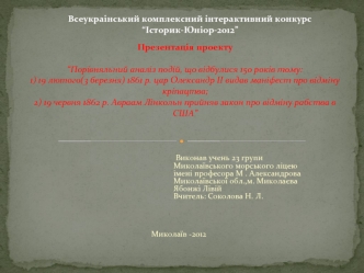 Презентація проекту“Порівняльний аналіз подій, що відбулися 150 років тому:1) 19 лютого(3 березня) 1861 р. цар Олександр ІІ видав маніфест про відміну кріпацтва;2) 19 червня 1862 р. Авраам Лінкольн прийняв закон про відміну рабства в США”