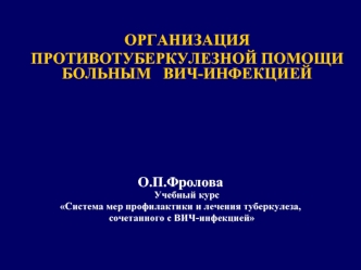 ОРГАНИЗАЦИЯ ПРОТИВОТУБЕРКУЛЕЗНОЙ ПОМОЩИ БОЛЬНЫМ ВИЧ-ИНФЕКЦИЕЙ О.П.Фролова Учебный курс Система мер профилактики и лечения туберкулеза, сочетанного с ВИЧ-инфекцией