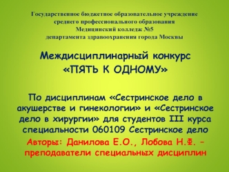 Междисциплинарный конкурс 
ПЯТЬ К ОДНОМУ

По дисциплинам Сестринское дело в акушерстве и гинекологии и Сестринское дело в хирургии для студентов III курса специальности 060109 Сестринское дело
Авторы: Данилова Е.О., Лобова Н.Ф. – преподаватели специальных