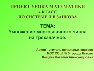 ПРОЕКТ УРОКА МАТЕМАТИКИ 
4 КЛАССПО СИСТЕМЕ Л.В.ЗАНКОВА

ТЕМА: 
Умножение многозначного числа 
на трехзначное. 


Автор - учитель начальных классов
 МОУ СОШ № 5 города Кстово
Лощева Наталья Александровна