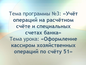 Тема программы №3: Учёт операций на расчётном счёте и специальных счетах банка Тема урока: Оформление кассиром хозяйственных операций по счёту 51