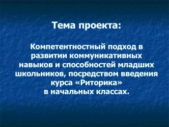 Тема проекта:Компетентностный подход в развитии коммуникативных навыков и способностей младших школьников, посредством введения курса Риторика в начальных классах.