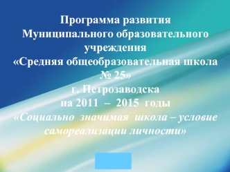 Программа развития Муниципального образовательного учреждения Средняя общеобразовательная школа № 25 г. Петрозаводскана 2011  –  2015  годыСоциально  значимая  школа – условие самореализации личности