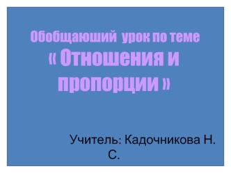 Обобщаюший  урок по теме  Отношения и пропорции                     Учитель: Кадочникова Н. С.