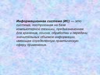 Информационная система (ИС) — это система, построенная на базе компьютерной техники, предназначенная для хранения, поиска, обработки и передачи значительных объемов информации, имеющая определенную практическую сферу применения.