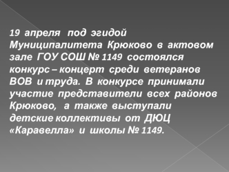 19  апреля   под  эгидой  Муниципалитета  Крюково  в  актовом  зале  ГОУ СОШ № 1149  состоялся  конкурс – концерт  среди  ветеранов ВОВ  и труда.  В  конкурсе  принимали  участие  представители  всех  районов  Крюково,   а  также  выступали  детские колле