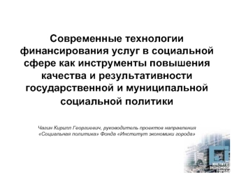 Современные технологии финансирования услуг в социальной сфере как инструменты повышения качества и результативности государственной и муниципальной социальной политики  Чагин Кирилл Георгиевич, руководитель проектов направления Социальная политика Фонда 