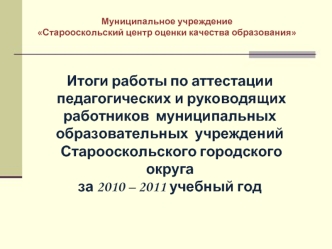 Итоги работы по аттестации
 педагогических и руководящих работников  муниципальных  образовательных  учреждений
 Старооскольского городского округа
за 2010 – 2011 учебный год