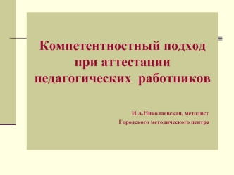 Компетентностный подход при аттестации педагогических  работников                            И.А.Николаевская, методист                                                                                  Городского методического центра