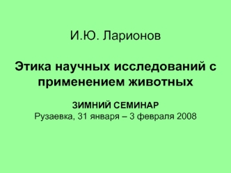 И.Ю. ЛарионовЭтика научных исследований с применением животныхЗИМНИЙ СЕМИНАРРузаевка, 31 января – 3 февраля 2008