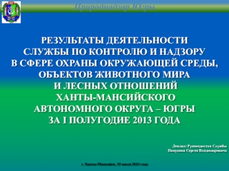 РЕЗУЛЬТАТЫ ДЕЯТЕЛЬНОСТИ
СЛУЖБЫ ПО КОНТРОЛЮ И НАДЗОРУ
В СФЕРЕ ОХРАНЫ ОКРУЖАЮЩЕЙ СРЕДЫ,
ОБЪЕКТОВ ЖИВОТНОГО МИРА
 И ЛЕСНЫХ ОТНОШЕНИЙ
 ХАНТЫ-МАНСИЙСКОГО 
АВТОНОМНОГО ОКРУГА – ЮГРЫ
ЗА I ПОЛУГОДИЕ 2013 ГОДА




Доклад: Руководителя Службы
Пикунова Сергея Владим