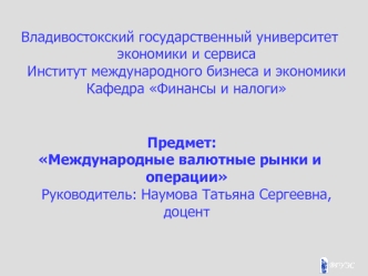 Владивостокский государственный университет экономики и сервисаИнститут международного бизнеса и экономикиКафедра Финансы и налоги
 Предмет: 
Международные валютные рынки и операции Руководитель: Наумова Татьяна Сергеевна, доцент