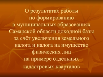 О результатах работы                       по формированию                                в муниципальных образованиях Самарской области доходной базы за счёт увеличения земельного налога и налога на имущество физических лиц на примере отдельных кадастров