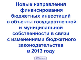 Новые направления финансирования бюджетных инвестиций в объекты государственной и муниципальной собственности в связи с изменениями бюджетного законодательства в 2013 году