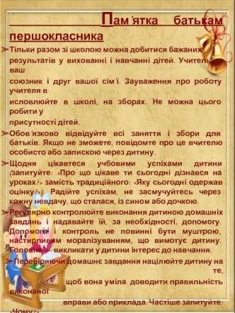 Пам’ятка батькам першокласника
Тільки разом зі школою можна добитися бажаних 
результатів у вихованні і навчанні дітей. Учитель — ваш 
союзник і друг вашої сім’ї. Зауваження про роботу учителя в
исловлюйте в школі, на зборах. Не можна цього робити у 
прис