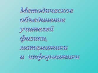 Методическое 
объединение 
учителей
физики,  
математики
и  информатики