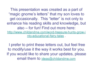 This presentation was created as a part of “magic gnome’s letters” that my son loves to get occasionally.  This “letter” is not only to enhance his reading skills and knowledge, but also – for fun! Find out more here: http://www.childandme.com/word-treasu