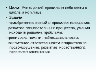 Цели: Учить детей правильно себя вести в школе и на улице.
Задачи:  
- приобретение знаний о правилах поведения;
- развитие познавательных процессов, умения находить решение проблемы;   
-тренировка памяти, наблюдательности;
- воспитание ответственности п