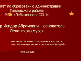 Комитет по образованию Администрации Павловского районаМОУ Лебяжинская СОШЭйзлер Исидор Абрамович – основатель Ленинского музея                выполнили: Васильева Ольга – ученица 9- го класса,                                      Гросс Наталья Вячеславов