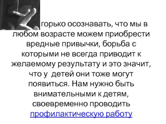 Очень горько осознавать, что мы в любом возрасте можем приобрести вредные привычки, борьба с которыми не всегда приводит к желаемому результату и это значит, что у  детей они тоже могут появиться. Нам нужно быть внимательными к детям, своевременно проводи