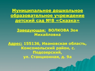 Муниципальное дошкольное  
образовательное учреждение 
детский сад №8 Сказка

Заведующая:  ВОЛКОВА Зоя Михайловна

Адрес: 155136, Ивановская область,
 Комсомольский район, с. Подозерский, 
ул. Станционная, д. 9а