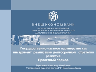 Государственно-частное партнерство как инструмент  реализации долгосрочной   стратегии развития. Проектный подход.
Воротников Александр МихайловичУправляющий директор Центра ГЧП Внешэкономбанка