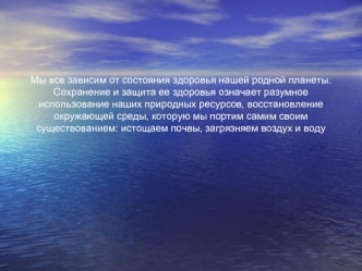 Мы все зависим от состояния здоровья нашей родной планеты. Сохранение и защита ее здоровья означает разумное использование наших природных ресурсов, восстановление окружающей среды, которую мы портим самим своим существованием: истощаем почвы, загрязняем 