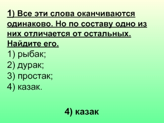 1) Все эти слова оканчиваются одинаково. Но по составу одно из них отличается от остальных. Найдите его.
1) рыбак;  	
2) дурак;  	
3) простак;
4) казак.