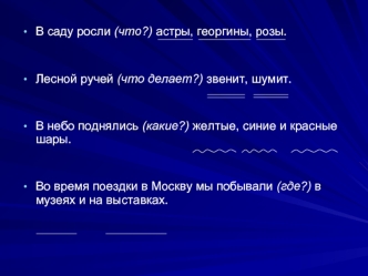 В саду росли (что?) астры, георгины, розы.
Лесной ручей (что делает?) звенит, шумит.
В небо поднялись (какие?) желтые, синие и красные шары.
Во время поездки в Москву мы побывали (где?) в музеях и на выставках.