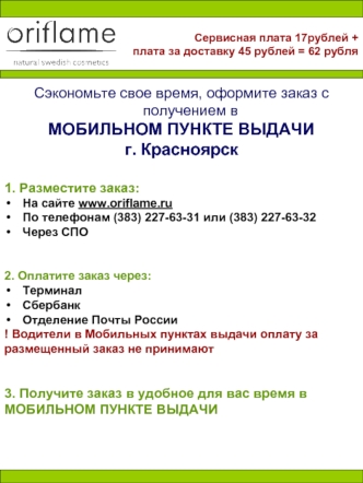 Сэкономьте свое время, оформите заказ с получением в 
МОБИЛЬНОМ ПУНКТЕ ВЫДАЧИ 
г. Красноярск


1. Разместите заказ: 
На сайте www.oriflame.ru
По телефонам (383) 227-63-31 или (383) 227-63-32
Через СПО 


2. Оплатите заказ через:
Терминал 
Сбербанк
Отделен