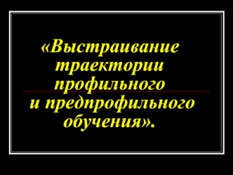 Выстраивание траектории профильного и предпрофильного обучения.