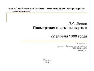 Тема: Политические режимы: тоталитаризм, авторитаризм, 	демократизм. 

 
П.А. Белов
Посмертная выставка картин

(22 апреля 1988 года) 


Выполнила: 
учитель  общественных дисциплин 
ГБОУ СОШ №371  
Балык Т.Н.



Москва
2012