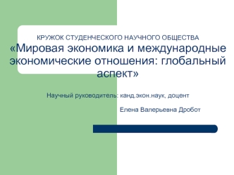 КРУЖОК СТУДЕНЧЕСКОГО НАУЧНОГО ОБЩЕСТВАМировая экономика и международные экономические отношения: глобальный аспектНаучный руководитель: канд.экон.наук, доцент                                               Елена Валерьевна Дробот