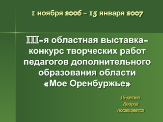 1 ноября 2006 - 15 января 2007III-я областная выставка-конкурс творческих работ педагогов дополнительного образования области	Мое Оренбуржье