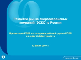 Развитие рынка энергосервисных компаний (ЭСКО) в России Презентация ЕБРР на заседании рабочей группы РСПП по энергоэффективности 12 Июля 2007 г.