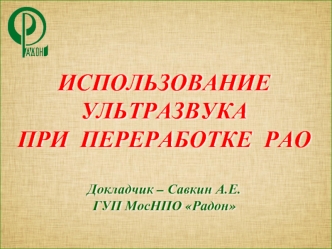 ИСПОЛЬЗОВАНИЕ 
УЛЬТРАЗВУКА 
ПРИ  ПЕРЕРАБОТКЕ  РАО

Докладчик – Савкин А.Е.
ГУП МосНПО Радон