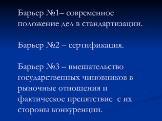 Барьер №1– современное положение дел в стандартизации.Барьер №2 – сертификация.Барьер №3 – вмешательство государственных чиновников в рыночные отношения и фактическое препятствие  с их стороны конкуренции.