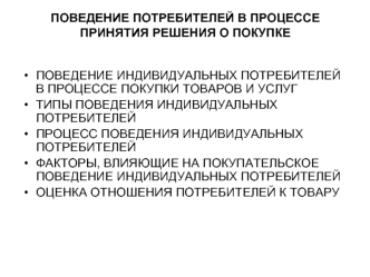 ПОВЕДЕНИЕ ИНДИВИДУАЛЬНЫХ ПОТРЕБИТЕЛЕЙ В ПРОЦЕССЕ ПОКУПКИ ТОВАРОВ И УСЛУГ
ТИПЫ ПОВЕДЕНИЯ ИНДИВИДУАЛЬНЫХ ПОТРЕБИТЕЛЕЙ
ПРОЦЕСС ПОВЕДЕНИЯ ИНДИВИДУАЛЬНЫХ ПОТРЕБИТЕЛЕЙ
ФАКТОРЫ, ВЛИЯЮЩИЕ НА ПОКУПАТЕЛЬСКОЕ ПОВЕДЕНИЕ ИНДИВИДУАЛЬНЫХ ПОТРЕБИТЕЛЕЙ
ОЦЕНКА ОТНОШЕНИЯ ПО