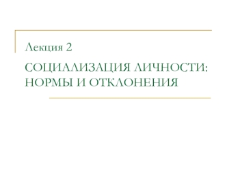 Лекция 2СОЦИАЛИЗАЦИЯ ЛИЧНОСТИ: НОРМЫ И ОТКЛОНЕНИЯ