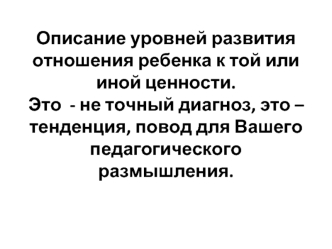 Описание уровней развития отношения ребенка к той или иной ценности.Это  - не точный диагноз, это – тенденция, повод для Вашего педагогического размышления.