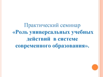 Практический семинар
 Роль универсальных учебных действий  в системе современного образования.