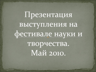 Презентация выступления на фестивале науки и творчества.Май 2010.