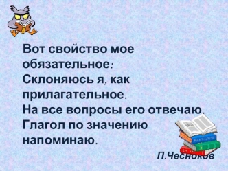 Вот свойство мое обязательное:Склоняюсь я, как прилагательное.На все вопросы его отвечаю.Глагол по значению  напоминаю.  
П.Чесноков