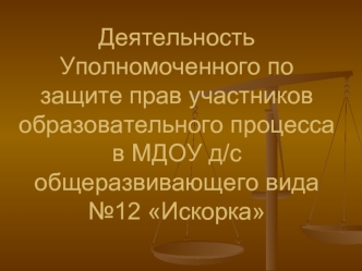 Деятельность Уполномоченного по защите прав участников образовательного процесса в МДОУ д/с общеразвивающего вида№12 Искорка